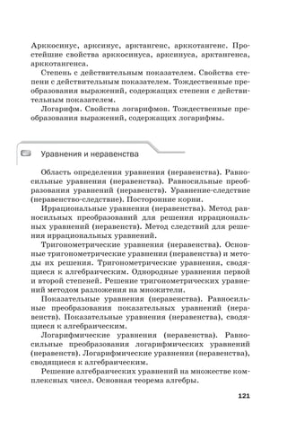 121
Арккосинус, арксинус, арктангенс, арккотангенс. Про-
стейшие свойства арккосинуса, арксинуса, арктангенса,
арккотангенса.
Степень с действительным показателем. Свойства сте-
пени с действительным показателем. Тождественные пре-
образования выражений, содержащих степени с действи-
тельным показателем.
Логарифм. Свойства логарифмов. Тождественные пре-
образования выражений, содержащих логарифмы.
Уравнения и неравенства
Область определения уравнения (неравенства). Равно-
сильные уравнения (неравенства). Равносильные преоб-
разования уравнений (неравенств). Уравнение-следствие
(неравенство-следствие). Посторонние корни.
Иррациональные уравнения (неравенства). Метод рав-
носильных преобразований для решения иррациональ-
ных уравнений (неравенств). Метод следствий для реше-
ния иррациональных уравнений.
Тригонометрические уравнения (неравенства). Основ-
ные тригонометрические уравнения (неравенства) и мето-
ды их решения. Тригонометрические уравнения, сводя-
щиеся к алгебраическим. Однородные уравнения первой
и второй степеней. Решение тригонометрических уравне-
ний методом разложения на множители.
Показательные уравнения (неравенства). Равносиль-
ные преобразования показательных уравнений (нера-
венств). Показательные уравнения (неравенства), сводя-
щиеся к алгебраическим.
Логарифмические уравнения (неравенства). Равно-
сильные преобразования логарифмических уравнений
(неравенств). Логарифмические уравнения (неравенства),
сводящиеся к алгебраическим.
Решение алгебраических уравнений на множестве ком-
плексных чисел. Основная теорема алгебры.
Уравнения и неравенства
 