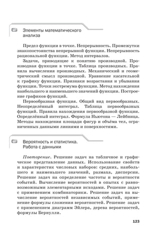 123
Элементы математического
анализа
Предел функции в точке. Непрерывность. Промежутки
знакопостоянства непрерывной функции. Непрерывность
рациональной функции. Метод интервалов.
Задачи, приводящие к понятию производной. Про-
изводная функции в точке. Таблица производных. Пра-
вила вычисления производных. Механический и геоме-
трический смысл производной. Уравнение касательной
к графику функции. Признаки возрастания и убывания
функции. Точки экстремума функции. Метод нахождения
наибольшего и наименьшего значений функции. Построе-
ние графиков функций.
Первообразная функция. Общий вид первообразных.
Неопределённый интеграл. Таблица первообразных
функций. Правила нахождения первообразной функции.
Определённый интеграл. Формула Ньютона — Лейбница.
Методы нахождения площади фигур и объёма тел, огра-
ниченных данными линиями и поверхностями.
Вероятность и статистика.
Работа с данными
Повторение. Решение задач на табличное и графи-
ческое представление данных. Использование свойств
и характеристик числовых наборов: средних, наиболь-
шего и наименьшего значений, размаха, дисперсии.
Решение задач на определение частоты и вероятности
событий. Вычисление вероятностей в опытах с равно-
возможными элементарными исходами. Решение задач
с применением комбинаторики. Решение задач на вы-
числение вероятностей независимых событий, приме-
нение формулы сложения вероятностей. Решение задач
с применением диаграмм Эйлера, дерева вероятностей,
формулы Бернулли.
Элементы математического
анализа
Вероятность и статистика.
Работа с данными
 