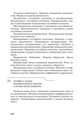 124
Условная вероятность. Правило умножения вероятно-
стей. Формула полной вероятности.
Дискретные случайные величины и распределения.
Независимые случайные величины. Распределение сум-
мы и произведения независимых случайных величин.
Математическое ожидание и дисперсия случайной ве-
личины. Математическое ожидание и дисперсия суммы
случайных величин.
Геометрическое распределение. Биномиальное распре-
деление и его свойства.
Непрерывные случайные величины. Понятие о плот-
ности вероятности. Равномерное распределение. По-
казательное распределение, его параметры. Понятие о
нормальном распределении. Параметры нормального рас-
пределения. Примеры случайных величин, подчинённых
нормальному закону (погрешность измерений, рост чело-
века).
Неравенство Чебышёва. Теорема Бернулли. Закон
больших чисел.
Выборочный метод измерения вероятностей. Роль за-
кона больших чисел в науке, природе и обществе.
Ковариация двух случайных величин. Понятие о коэф-
фициенте корреляции. Совместные наблюдения двух слу-
чайных величин. Выборочный коэффициент корреляции.
Алгебра и начала
математического анализа
в историческом развитии
Развитие идеи числа, появление комплексных чисел и
их применение. История возникновения дифференциаль-
ного и интегрального исчисления. Полярная система ко-
ординат. Элементарное представление о законе больших
чисел.
Алгебра и начала
математического анализа
 