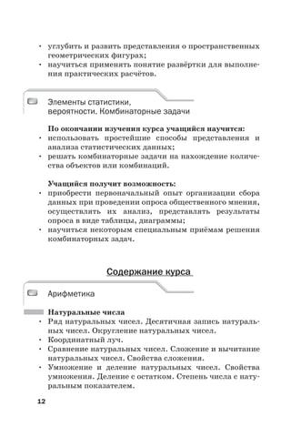 12
• углубить и развить представления о пространственных
геометрических фигурах;
• научиться применять понятие развёртки для выполне-
ния практических расчётов.
Элементы статистики,
вероятности. Комбинаторные задачи
По окончании изучения курса учащийся научится:
• использовать простейшие способы представления и
анализа статистических данных;
• решать комбинаторные задачи на нахождение количе-
ства объектов или комбинаций.
Учащийся получит возможность:
• приобрести первоначальный опыт организации сбора
данных при проведении опроса общественного мнения,
осуществлять их анализ, представлять результаты
опроса в виде таблицы, диаграммы;
• научиться некоторым специальным приёмам решения
комбинаторных задач.
Содержание курса
Арифметика
Натуральные числа
• Ряд натуральных чисел. Десятичная запись натураль-
ных чисел. Округление натуральных чисел.
• Координатный луч.
• Сравнение натуральных чисел. Сложение и вычитание
натуральных чисел. Свойства сложения.
• Умножение и деление натуральных чисел. Свойства
умножения. Деление с остатком. Степень числа с нату-
ральным показателем.
Элементы статистики,
вероятности. Комбинаторные задачи
Арифметика
 