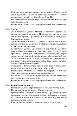 13
• Делители и кратные натурального числа. Наибольший
общий делитель. Наименьшее общее кратное. Призна-
ки делимости на 2, на 3, на 5, на 9, на 10.
• Простые и составные числа. Разложение чисел на про-
стые множители.
• Решение текстовых задач арифметическими способами.
Дроби
• Обыкновенные дроби. Основное свойство дроби. На-
хождение дроби от числа. Нахождение числа по зна-
чению его дроби. Правильные и неправильные дроби.
Смешанные числа.
• Сравнение обыкновенных дробей и смешанных чисел.
Арифметические действия с обыкновенными дробями
и смешанными числами.
• Десятичные дроби. Сравнение и округление десятич-
ных дробей. Арифметические действия с десятичными
дробями. Прикидки результатов вычислений. Пред-
ставление десятичной дроби в виде обыкновенной дро-
би и обыкновенной в виде десятичной. Бесконечные
периодические десятичные дроби. Десятичное прибли-
жение обыкновенной дроби.
• Отношение. Процентное отношение двух чисел. Деле-
ние числа в данном отношении. Масштаб.
• Пропорция. Основное свойство пропорции. Прямая и
обратная пропорциональные зависимости.
• Проценты. Нахождение процентов от числа. Нахожде-
ние числа по его процентам.
• Решение текстовых задач арифметическими способами.
Рациональные числа
• Положительные, отрицательные числа и число нуль.
• Противоположные числа. Модуль числа.
• Целые числа. Рациональные числа. Сравнение рацио-
нальных чисел. Арифметические действия с рацио-
нальными числами. Свойства сложения и умножения
рациональных чисел.
• Координатная прямая. Координатная плоскость.
 
