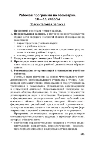 141
Рабочая программа по геометрии.
10—11 классы
Пояснительная записка
Программа включает четыре раздела.
1. Пояснительная записка, в которой конкретизируются
общие цели среднего (полного) общего образования по
геометрии:
• характеристика учебного курса;
• место в учебном плане;
• личностные, метапредметные и предметные резуль-
таты освоения учебного курса;
• планируемые результаты изучения учебного курса.
2. Содержание курса геометрии 10—11 классов.
3. Примерное тематическое планирование с определе-
нием основных видов учебной деятельности обучаю-
щихся.
4. Рекомендации по организации и оснащению учебного
процесса.
Учебный курс построен на основе Федерального госу-
дарственного образовательного стандарта с учетом Кон-
цепции математического образования и ориентирован на
требования к результатам образования, содержащимся
в Примерной основной образовательной программе ос-
новного общего образования. В нём также учитываются
доминирующие идеи и положения Программы развития
и формирования универсальных учебных действий для
основного общего образования, которые обеспечивают
формирование российской гражданской идентичности,
коммуникативных качеств личности и способствуют фор-
мированию ключевой компетенции — умения учиться.
Программа по геометрии направлена на реализацию
системно-деятельностного подхода к процессу обучения,
который обеспечивает:
• построение образовательного процесса с учётом инди-
видуальных возрастных, психологических, физиоло-
гических особенностей и здоровья обучающихся;
 