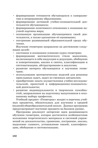142
• формирование готовности обучающихся к саморазви-
тию и непрерывному образованию;
• формирование активной учебно-познавательной дея-
тельности обучающихся;
• формирование позитивного отношения к познанию на-
учной картины мира;
• осознанную организацию обучающимися своей дея-
тельности, а также адекватное её оценивание;
• построение развивающей образовательной среды обу-
чения.
Изучение геометрии направлено на достижение следу-
ющих целей:
• системное и осознанное усвоение курса геометрии;
• формирование математического стиля мышления,
включающего в себя индукцию и дедукцию, обобщение
и конкретизацию, анализ и синтез, классификацию и
систематизацию, абстрагирование и аналогию;
• развитие интереса обучающихся к изучению геоме-
трии;
• использование математических моделей для решения
прикладных задач, задач из смежных дисциплин;
• приобретение опыта осуществления учебно-исследова-
тельской, проектной и информационно-познаватель-
ной деятельности;
• развитие индивидуальности и творческих способно-
стей, направленное на подготовку выпускников к осоз-
нанному выбору профессии.
Учебный предмет «Геометрия» входит в перечень учеб-
ных предметов, обязательных для изучения в средней
(полной) общеобразовательной школе. Данная программа
предусматривает изучение предмета на базовом уровне.
Программа реализует авторские идеи развивающего
обучения геометрии, которое достигается особенностями
изложения теоретического материала и системой упраж-
нений на доказательство, сравнение, построение, анализ,
выделение главного, установление связей, классифика-
цию, обобщение и систематизацию.
 