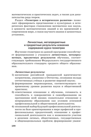 144
математических и практических задач, а также для дока-
зательства ряда теорем.
Раздел «Геометрия в историческом развитии» позво-
ляет сформировать представление о культурных и исто-
рических факторах становления математики как науки,
о ценности математических знаний и их применений в
современном мире, о связи научного знания и ценностных
установок.
Личностные, метапредметные
и предметные результаты освоения
содержания курса геометрии
Изучение геометрии по данной программе способству-
ет формированию у учащихся личностных, метапред-
метных, предметных результатов обучения, соответ-
ствующих требованиям Федерального государственного
образовательного стандарта среднего общего образова-
ния.
Личностные результаты:
1) воспитание российской гражданской идентичности:
патриотизма, уважения к Отечеству, осознания вклада
отечественных учёных в развитие мировой науки;
2) формирование мировоззрения, соответствующего со-
временному уровню развития науки и общественной
практики;
3) ответственное отношение к обучению, готовность и
способность к саморазвитию и самообразованию на
протяжении всей жизни; сознательное отношение к
непрерывному образованию как условию успешной
профессиональной и общественной деятельности;
4) осознанный выбор будущей профессиональной деятель-
ности на базе ориентирования в мире профессий и про-
фессиональных предпочтений; отношение к профес-
сиональной деятельности как к возможности участия
в решении личных, общественных, государственных
и общенациональных проблем; формирование уважи-
 