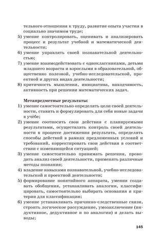 145
тельного отношения к труду, развитие опыта участия в
социально значимом труде;
5) умение контролировать, оценивать и анализировать
процесс и результат учебной и математической дея-
тельности;
6) умение управлять своей познавательной деятельно-
стью;
7) умение взаимодействовать с одноклассниками, детьми
младшего возраста и взрослыми в образовательной, об-
щественно полезной, учебно-исследовательской, про-
ектной и других видах деятельности;
8) критичность мышления, инициатива, находчивость,
активность при решении математических задач.
Метапредметные результаты:
1) умение самостоятельно определять цели своей деятель-
ности, ставить и формулировать для себя новые задачи
в учёбе;
2) умение соотносить свои действия с планируемыми
результатами, осуществлять контроль своей деятель-
ности в процессе достижения результата, определять
способы действий в рамках предложенных условий и
требований, корректировать свои действия в соответ-
ствии с изменяющейся ситуацией;
3) умение самостоятельно принимать решения, прово-
дить анализ своей деятельности, применять различные
методы познания;
4) владение навыками познавательной, учебно-исследова-
тельской и проектной деятельности;
5) формирование понятийного аппарата, умения созда-
вать обобщения, устанавливать аналогии, классифи-
цировать, самостоятельно выбирать основания и кри-
терии для классификации;
6) умение устанавливать причинно-следственные связи,
строить логическое рассуждение, умозаключение (ин-
дуктивное, дедуктивное и по аналогии) и делать вы-
воды;
 