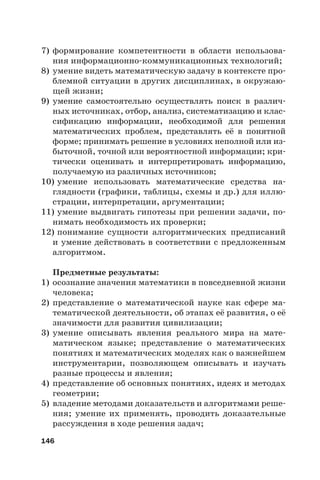 146
7) формирование компетентности в области использова-
ния информационно-коммуникационных технологий;
8) умение видеть математическую задачу в контексте про-
блемной ситуации в других дисциплинах, в окружаю-
щей жизни;
9) умение самостоятельно осуществлять поиск в различ-
ных источниках, отбор, анализ, систематизацию и клас-
сификацию информации, необходимой для решения
математических проблем, представлять её в понятной
форме; принимать решение в условиях неполной или из-
быточной, точной или вероятностной информации; кри-
тически оценивать и интерпретировать информацию,
получаемую из различных источников;
10) умение использовать математические средства на-
глядности (графики, таблицы, схемы и др.) для иллю-
страции, интерпретации, аргументации;
11) умение выдвигать гипотезы при решении задачи, по-
нимать необходимость их проверки;
12) понимание сущности алгоритмических предписаний
и умение действовать в соответствии с предложенным
алгоритмом.
Предметные результаты:
1) осознание значения математики в повседневной жизни
человека;
2) представление о математической науке как сфере ма-
тематической деятельности, об этапах её развития, о её
значимости для развития цивилизации;
3) умение описывать явления реального мира на мате-
матическом языке; представление о математических
понятиях и математических моделях как о важнейшем
инструментарии, позволяющем описывать и изучать
разные процессы и явления;
4) представление об основных понятиях, идеях и методах
геометрии;
5) владение методами доказательств и алгоритмами реше-
ния; умение их применять, проводить доказательные
рассуждения в ходе решения задач;
 