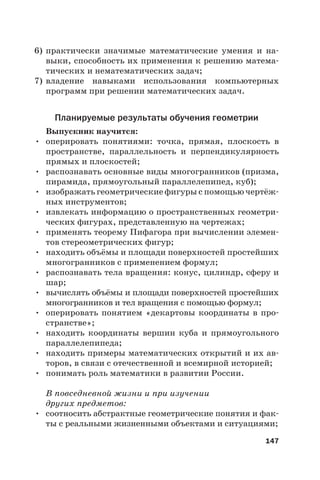 147
6) практически значимые математические умения и на-
выки, способность их применения к решению матема-
тических и нематематических задач;
7) владение навыками использования компьютерных
программ при решении математических задач.
Планируемые результаты обучения геометрии
Выпускник научится:
• оперировать понятиями: точка, прямая, плоскость в
пространстве, параллельность и перпендикулярность
прямых и плоскостей;
• распознавать основные виды многогранников (призма,
пирамида, прямоугольный параллелепипед, куб);
• изображать геометрические фигуры с помощью чертёж-
ных инструментов;
• извлекать информацию о пространственных геометри-
ческих фигурах, представленную на чертежах;
• применять теорему Пифагора при вычислении элемен-
тов стереометрических фигур;
• находить объёмы и площади поверхностей простейших
многогранников с применением формул;
• распознавать тела вращения: конус, цилиндр, сферу и
шар;
• вычислять объёмы и площади поверхностей простейших
многогранников и тел вращения с помощью формул;
• оперировать понятием «декартовы координаты в про-
странстве»;
• находить координаты вершин куба и прямоугольного
параллелепипеда;
• находить примеры математических открытий и их ав-
торов, в связи с отечественной и всемирной историей;
• понимать роль математики в развитии России.
В повседневной жизни и при изучении
других предметов:
• соотносить абстрактные геометрические понятия и фак-
ты с реальными жизненными объектами и ситуациями;
 