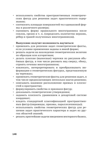 148
• использовать свойства пространственных геометриче-
ских фигур для решения задач практического содер-
жания;
• соотносить площади поверхностей тел одинаковой фор-
мы и различного размера;
• оценивать форму правильного многогранника после
спилов, срезов и т. п. (определять количество вершин,
рёбер и граней полученных многогранников).
Выпускник получит возможность научиться:
• применять для решения задач геометрические факты,
если условия применения заданы в явной форме;
• решать задачи на нахождение геометрических величин
по образцам или алгоритмам;
• делать плоские (выносные) чертежи из рисунков объ-
ёмных фигур, в том числе рисовать вид сверху, сбоку,
строить сечения многогранников;
• извлекать, интерпретировать и преобразовывать ин-
формацию о геометрических фигурах, представленную
на чертежах;
• применять геометрические факты для решения задач, в
том числе предполагающих несколько шагов решения;
• описывать взаимное расположение прямых и плоско-
стей в пространстве;
• формулировать свойства и признаки фигур;
• доказывать геометрические утверждения;
• задавать плоскость уравнением в декартовой системе
координат;
• владеть стандартной классификацией пространствен-
ных фигур (пирамиды, призмы, параллелепипеды);
• использовать свойства геометрических фигур для ре-
шения задач практического характера и задач из дру-
гих областей знаний;
• решать простейшие задачи введением векторного базиса.
 