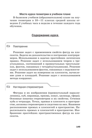 149
Место курса геометрии в учебном плане
В базисном учебном (образовательном) плане на изу-
чение геометрии в 10—11 классах средней школы от-
ведено 2 учебных часа в неделю в течение каждого года
обучения.
Содержание курса
Повторение
Решение задач с применением свойств фигур на пло-
скости. Задачи на доказательство и построение контрпри-
меров. Использование в задачах простейших логических
правил. Решение задач с использованием теорем о тре-
угольниках, соотношений в прямоугольных треугольни-
ках, фактов, связанных с четырёхугольниками. Решение
задач с использованием фактов, связанных с окружностя-
ми. Решение задач на измерения на плоскости, вычисле-
ние длин и площадей. Решение задач с использованием
метода координат.
Наглядная стереометрия
Фигуры и их изображения (прямоугольный паралле-
лепипед, куб, пирамида, призма, конус, цилиндр, сфера).
Основные понятия стереометрии и их свойства. Сечения
куба и тетраэдра. Точка, прямая и плоскость в простран-
стве, аксиомы стереометрии и следствия из них. Взаимное
расположение прямых и плоскостей в пространстве. Па-
раллельность прямых и плоскостей в пространстве. Изо-
бражение простейших пространственных фигур на пло-
скости.
Повторение
Наглядная стереометрия
 