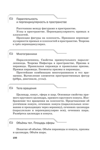 150
Параллельность
и перпендикулярность в пространстве
Расстояния между фигурами в пространстве.
Углы в пространстве. Перпендикулярность прямых и
плоскостей.
Проекция фигуры на плоскость. Признаки перпенди-
кулярности прямых и плоскостей в пространстве. Теорема
о трёх перпендикулярах.
Многогранники
Параллелепипед. Свойства прямоугольного паралле-
лепипеда. Теорема Пифагора в пространстве. Призма и
пирамида. Правильная пирамида и правильная призма.
Прямая пирамида. Элементы призмы и пирамиды.
Простейшие комбинации многогранников и тел вра-
щения. Вычисление элементов пространственных фигур
(рёбра, диагонали, углы).
Тела вращения
Цилиндр, конус, сфера и шар. Основные свойства пря-
мого кругового цилиндра, прямого кругового конуса. Изо-
бражение тел вращения на плоскости. Представление об
усечённом конусе, сечениях конуса (параллельных осно-
ванию и проходящих через вершину), сечениях цилиндра
(параллельно и перпендикулярно оси), сечениях шара.
Развёртка цилиндра и конуса.
Объёмы тел. Площадь сферы
Понятие об объёме. Объём пирамиды и конуса, призмы
и цилиндра. Объём шара.
Параллельность
и перпендикулярность в пространстве
Многогранники
Тела вращения
Объёмы тел. Площадь сферы
 