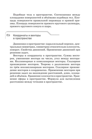 Подобные тела в пространстве. Соотношения между
площадями поверхностей и объёмами подобных тел. Пло-
щадь поверхности правильной пирамиды и прямой при-
змы. Площадь поверхности прямого кругового цилиндра,
прямого кругового конуса и шара.
Координаты и векторы
в пространстве
Движения в пространстве: параллельный перенос, цен-
тральная симметрия, симметрия относительно плоскости,
поворот. Свойства движений. Применение движений при
решении задач.
Векторы и координаты в пространстве. Сумма векто-
ров, умножение вектора на число, угол между вектора-
ми. Коллинеарные и компланарные векторы. Скалярное
произведение векторов. Теорема о разложении вектора
по трём некомпланарным векторам. Скалярное произве-
дение векторов в координатах. Применение векторов при
решении задач на нахождение расстояний, длин, площа-
дей и объёмов. Уравнение плоскости в пространстве. Урав-
нение сферы в пространстве. Формула для вычисления
расстояния между точками в пространстве.
Координаты и векторы
в пространстве
 