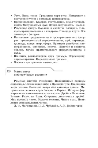 • Угол. Виды углов. Градусная мера угла. Измерение и
построение углов с помощью транспортира.
• Прямоугольник. Квадрат. Треугольник. Виды треуголь-
ников. Окружность и круг. Длина окружности. Число .
• Равенство фигур. Понятие и свойства площади. Пло-
щадь прямоугольника и квадрата. Площадь круга. Ось
симметрии фигуры.
• Наглядные представления о пространственных фигу-
рах: прямоугольный параллелепипед, куб, пирамида,
цилиндр, конус, шар, сфера. Примеры развёрток мно-
гогранников, цилиндра, конуса. Понятие и свойства
объёма. Объём прямоугольного параллелепипеда и
куба.
• Взаимное расположение двух прямых. Перпендику-
лярные прямые. Параллельные прямые.
• Осевая и центральная симметрии.
Математика
в историческом развитии
Римская система счисления. Позиционные системы
счисления. Обозначение цифр в Древней Руси. Старинные
меры длины. Введение метра как единицы длины. Ме-
трическая система мер в России, в Европе. История фор-
мирования математических символов. Дроби в Вавилоне,
Египте, Риме, на Руси. Открытие десятичных дробей.
Мир простых чисел. Золотое сечение. Число нуль. Появ-
ление отрицательных чисел.
Л. Ф. Магницкий. П. Л. Чебышёв. А. Н. Колмогоров.
Математика
в историческом развитии
 