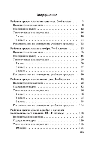 163
Содержание
Рабочая программа по математике. 5—6 классы . . . . 3
Пояснительная записка . . . . . . . . . . . . . . . . . . . . . . . 3
Содержание курса. . . . . . . . . . . . . . . . . . . . . . . . . . . . 12
Тематическое планирование . . . . . . . . . . . . . . . . . . . 16
5 класс . . . . . . . . . . . . . . . . . . . . . . . . . . . . . . . . . . . 16
6 класс . . . . . . . . . . . . . . . . . . . . . . . . . . . . . . . . . . . 24
Рекомендации по оснащению учебного процесса . . . 32
Рабочая программа по алгебре. 7—9 классы . . . . . . . 35
Пояснительная записка . . . . . . . . . . . . . . . . . . . . . . . 35
Содержание курса . . . . . . . . . . . . . . . . . . . . . . . . . . . 46
Тематическое планирование . . . . . . . . . . . . . . . . . . . 50
7 класс . . . . . . . . . . . . . . . . . . . . . . . . . . . . . . . . . . . 50
8 класс . . . . . . . . . . . . . . . . . . . . . . . . . . . . . . . . . . . 57
9 класс . . . . . . . . . . . . . . . . . . . . . . . . . . . . . . . . . . . 63
Рекомендации по оснащению учебного процесса . . . 70
Рабочая программа по геометрии. 7—9 классы . . . . . 73
Пояснительная записка . . . . . . . . . . . . . . . . . . . . . . . 73
Содержание курса . . . . . . . . . . . . . . . . . . . . . . . . . . . 82
Тематическое планирование . . . . . . . . . . . . . . . . . . . 86
7 класс . . . . . . . . . . . . . . . . . . . . . . . . . . . . . . . . . . . 86
8 класс . . . . . . . . . . . . . . . . . . . . . . . . . . . . . . . . . . . 93
9 класс . . . . . . . . . . . . . . . . . . . . . . . . . . . . . . . . . . . 98
Рекомендации по оснащению учебного процесса . . . 104
Рабочая программа по алгебре и началам
математического анализа. 10—11 классы . . . . . . . . . 108
Пояснительная записка . . . . . . . . . . . . . . . . . . . . . . . 108
Содержание курса . . . . . . . . . . . . . . . . . . . . . . . . . . . 120
Тематическое планирование . . . . . . . . . . . . . . . . . . . 125
10 класс . . . . . . . . . . . . . . . . . . . . . . . . . . . . . . . . . . 125
 