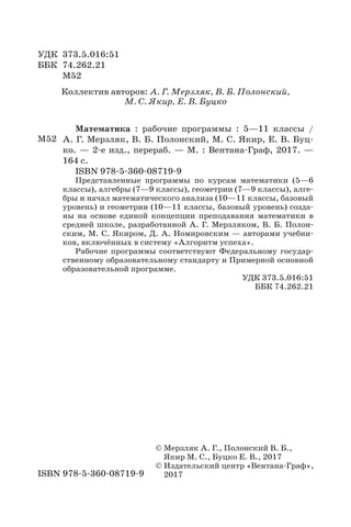 Математика : рабочие программы : 5—11 классы /
А. Г. Мерзляк, В. Б. Полонский, М. С. Якир, Е. В. Буц-
ко. — 2-е изд., перераб. — М. : Вентана-Граф, 2017. —
164 с.
ISBN 978-5-360-08719-9
Представленные программы по курсам математики (5—6
классы), алгебры (7—9 классы), геометрии (7—9 классы), алге-
бры и начал математического анализа (10—11 классы, базовый
уровень) и геометрии (10—11 классы, базовый уровень) созда-
ны на основе единой концепции преподавания математики в
средней школе, разработанной А. Г. Мерзляком, В. Б. Полон-
ским, М. С. Якиром, Д. А. Номировским — авторами учебни-
ков, включённых в систему «Алгоритм успеха».
Рабочие программы соответствуют Федеральному государ-
ственному образовательному стандарту и Примерной основной
образовательной программе.
УДК 373.5.016:51
ББК 74.262.21
Коллектив авторов: А. Г. Мерзляк, В. Б. Полонский,
М. С. Якир, Е. В. Буцко
УДК 373.5.016:51
ББК 74.262.21
М52
© Мерзляк А. Г., Полонский В. Б.,
Якир М. С., Буцко Е. В., 2017
© Издательский центр «Вентана-Граф»,
2017ISBN 978-5-360-08719-9
М52
 