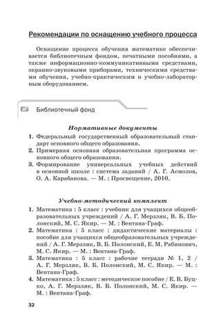 32
Рекомендации по оснащению учебного процесса
Оснащение процесса обучения математике обеспечи-
вается библиотечным фондом, печатными пособиями, а
также информационно-коммуникативными средствами,
экранно-звуковыми приборами, техническими средства-
ми обучения, учебно-практическим и учебно-лаборатор-
ным оборудованием.
Библиотечный фонд
Нормативные документы
1. Федеральный государственный образовательный стан-
дарт основного общего образования.
2. Примерная основная образовательная программа ос-
новного общего образования.
3. Формирование универсальных учебных действий
в  основной школе : система заданий / А.  Г.  Асмолов,
О. А. Карабанова. — М. : Просвещение, 2010.
Учебно-методический комплект
1. Математика : 5 класс : учебник для учащихся общеоб-
разовательных учреждений / А. Г. Мерзляк, В. Б. По-
лонский, М. С. Якир. — М. : Вентана-Граф.
2. Математика : 5 класс : дидактические материалы :
пособие для учащихся общеобразовательных учрежде-
ний / А. Г. Мерзляк, В. Б. Полонский, Е. М. Рабинович,
М. С. Якир. — М. : Вентана-Граф.
3. Математика : 5 класс : рабочие тетради № 1, 2 /
А.  Г.  Мерзляк, В.  Б. Полонский, М.  С. Якир. — М. :
Вентана-Граф.
4. Математика : 5 класс : методическое пособие / Е. В. Буц-
ко, А.  Г. Мерзляк, В.  Б. Полонский, М.  С.  Якир.  —
М. : Вентана-Граф.
Библиотечный фонд
 