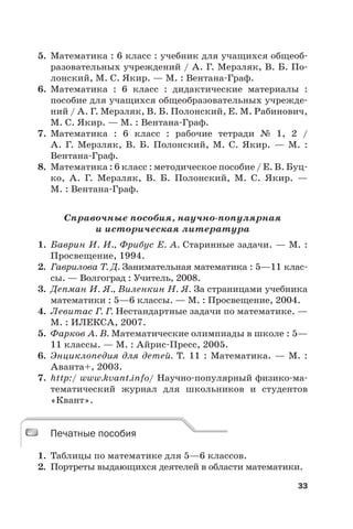 33
5. Математика : 6 класс : учебник для учащихся общеоб-
разовательных учреждений / А. Г. Мерзляк, В. Б. По-
лонский, М. С. Якир. — М. : Вентана-Граф.
6. Математика : 6 класс : дидактические материалы :
пособие для учащихся общеобразовательных учрежде-
ний / А. Г. Мерзляк, В. Б. Полонский, Е. М. Рабинович,
М. С. Якир. — М. : Вентана-Граф.
7. Математика : 6 класс : рабочие тетради № 1, 2 /
А.  Г.  Мерзляк, В.  Б. Полонский, М.  С. Якир. — М. :
Вентана-Граф.
8. Математика : 6 класс : методическое пособие / Е. В. Буц-
ко, А.  Г. Мерзляк, В.  Б. Полонский, М.  С.  Якир. —
М. : Вентана-Граф.
Справочные пособия, научно-популярная
и историческая литература
1. Баврин И. И., Фрибус Е. А. Старинные задачи. — М. :
Просвещение, 1994.
2. Гаврилова Т. Д. Занимательная математика : 5—11 клас-
сы. — Волгоград : Учитель, 2008.
3. Депман И. Я., Виленкин Н. Я. За страницами учебника
математики : 5—6 классы. — М. : Просвещение, 2004.
4. Левитас Г. Г. Нестандартные задачи по математике. —
М. : ИЛЕКСА, 2007.
5. Фарков А. В. Математические олимпиады в школе : 5—
11 классы. — М. : Айрис-Пресс, 2005.
6. Энциклопедия для детей. Т. 11 : Математика. — М. :
Аванта+, 2003.
7. http:/ www.kvant.info/ Научно-популярный физико-ма-
тематический журнал для школьников и студентов
«Квант».
Печатные пособия
1. Таблицы по математике для 5—6 классов.
2. Портреты выдающихся деятелей в области математики.
Печатные пособия
 