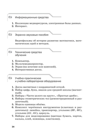 34
Информационные средства
1. Коллекция медиаресурсов, электронные базы данных.
2. Интернет.
Экранно-звуковые пособия
Видеофильмы об истории развития математики, мате-
матических идей и методов.
Технические средства
обучения
1. Компьютер.
2. Мультимедиапроектор.
3. Экран (на штативе или навесной).
4. Интерактивная доска.
Учебно-практическое
и учебно-лабораторное оборудование
1. Доска магнитная с координатной сеткой.
2. Набор цифр, букв, знаков для средней школы (магнит-
ный).
3. Наборы «Части целого на круге», «Простые дроби».
4. Наборы геометрических тел (демонстрационный и раз-
даточный).
5. Модель единицы объёма.
6. Комплект чертёжных инструментов (классных и раз-
даточных): линейка, транспортир, угольник (30°, 60°),
угольник (45°, 45°), циркуль.
7. Наборы для моделирования (цветная бумага, картон,
калька, клей, ножницы, пластилин).
Информационные средства
Экранно-звуковые пособия
Технические средства
обучения
Учебно-практическое
и учебно-лабораторное оборудование
 