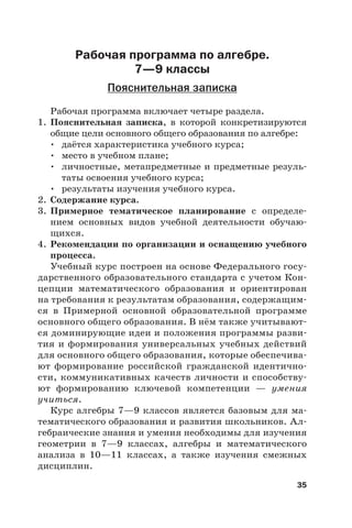 35
Рабочая программа по алгебре.
7—9 классы
Пояснительная записка
Рабочая программа включает четыре раздела.
1. Пояснительная записка, в которой конкретизируются
общие цели основного общего образования по алгебре:
• даётся характеристика учебного курса;
• место в учебном плане;
• личностные, метапредметные и предметные резуль-
таты освоения учебного курса;
• результаты изучения учебного курса.
2. Содержание курса.
3. Примерное тематическое планирование с определе-
нием основных видов учебной деятельности обучаю-
щихся.
4. Рекомендации по организации и оснащению учебного
процесса.
Учебный курс построен на основе Федерального госу-
дарственного образовательного стандарта с учетом Кон-
цепции математического образования и ориентирован
на требования к результатам образования, содержащим-
ся в Примерной основной образовательной программе
основного общего образования. В нём также учитывают-
ся доминирующие идеи и положения программы разви-
тия и формирования универсальных учебных действий
для основного общего образования, которые обеспечива-
ют формирование российской гражданской идентично-
сти, коммуникативных качеств личности и способству-
ют формированию ключевой компетенции — умения
учиться.
Курс алгебры 7—9 классов является базовым для ма-
тематического образования и развития школьников. Ал-
гебраические знания и умения необходимы для изучения
геометрии в 7—9 классах, алгебры и математического
анализа в  10—11 классах, а также изучения смежных
дисциплин.
 