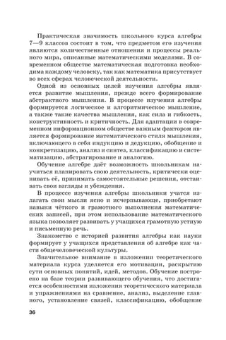 36
Практическая значимость школьного курса алгебры
7—9 классов состоит в том, что предметом его изучения
являются количественные отношения и процессы реаль-
ного мира, описанные математическими моделями. В со-
временном обществе математическая подготовка необхо-
дима каждому человеку, так как математика присутствует
во всех сферах человеческой деятельности.
Одной из основных целей изучения алгебры явля-
ется развитие мышления, прежде всего формирование
абстрактного мышления. В процессе изучения алгебры
формируется логическое и алгоритмическое мышление,
а также такие качества мышления, как сила и гибкость,
конструктивность и критичность. Для адаптации в совре-
менном информационном обществе важным фактором яв-
ляется формирование математического стиля мышления,
включающего в себя индукцию и дедукцию, обобщение и
конкретизацию, анализ и синтез, классификацию и систе-
матизацию, абстрагирование и аналогию.
Обучение алгебре даёт возможность школьникам на-
учиться планировать свою деятельность, критически оце-
нивать её, принимать самостоятельные решения, отстаи-
вать свои взгляды и убеждения.
В процессе изучения алгебры школьники учатся из-
лагать свои мысли ясно и исчерпывающе, приобретают
навыки чёткого и грамотного выполнения математиче-
ских записей, при этом использование математического
языка позволяет развивать у учащихся грамотную устную
и письменную речь.
Знакомство с историей развития алгебры как науки
формирует у учащихся представления об алгебре как ча-
сти общечеловеческой культуры.
Значительное внимание в изложении теоретического
материала курса уделяется его мотивации, раскрытию
сути основных понятий, идей, методов. Обучение постро-
ено на базе теории развивающего обучения, что достига-
ется особенностями изложения теоретического материала
и упражнениями на сравнение, анализ, выделение глав-
ного, установление связей, классификацию, обобщение
 
