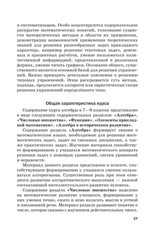 37
и систематизацию. Особо акцентируются содержательное
раскрытие математических понятий, толкование сущно-
сти математических методов и области их применения,
демонстрация возможностей применения теоретических
знаний для решения разнообразных задач прикладного
характера, например решения текстовых задач, денеж-
ных и процентных расчётов, умение пользоваться коли-
чественной информацией, представленной в различных
формах, умение читать графики. Осознание общего, суще-
ственного является основной базой для решения упражне-
ний. Важно приводить детальные пояснения к решению
типовых упражнений. Этим раскрывается суть метода,
подхода, предлагается алгоритм или эвристическая схема
решения упражнений определённого типа.
Общая характеристика курса
Содержание курса алгебры в 7—9 классах представлено
в виде следующих содержательных разделов: «Алгебра»,
«Числовые множества», «Функции», «Элементы приклад-
ной математики», «Алгебра в историческом развитии».
Содержание раздела «Алгебра» формирует знания о
математическом языке, необходимые для решения мате-
матических задач, задач из смежных дисциплин, а так-
же практических задач. Изучение материала способству-
ет формированию у учащихся математического аппарата
решения задач с помощью уравнений, систем уравнений
и неравенств.
Материал данного раздела представлен в аспекте, спо-
собствующем формированию у учащихся умения пользо-
ваться алгоритмами. Существенная роль при этом отво-
дится развитию алгоритмического мышления — важной
составляющей интеллектуального развития человека.
Содержание раздела «Числовые множества» нацелено
на математическое развитие учащихся, формирование у
них умения точно, сжато и ясно излагать мысли в устной
и письменной речи. Материал раздела развивает понятие о
числе, которое связано с изучением действительных чисел.
 