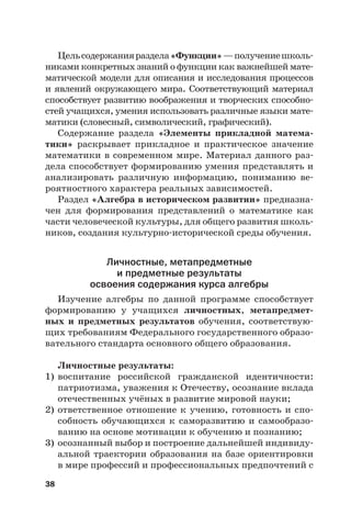 38
Цельсодержанияраздела«Функции»—получениешколь-
никами конкретных знаний о функции как важнейшей мате-
матической модели для описания и исследования процессов
и явлений окружающего мира. Соответствующий материал
способствует развитию воображения и творческих способно-
стей учащихся, умения использовать различные языки мате-
матики (словесный, символический, графический).
Содержание раздела «Элементы прикладной матема-
тики» раскрывает прикладное и практическое значение
математики в современном мире. Материал данного раз-
дела способствует формированию умения представлять и
анализировать различную информацию, пониманию ве-
роятностного характера реальных зависимостей.
Раздел «Алгебра в историческом развитии» предназна-
чен для формирования представлений о математике как
части человеческой культуры, для общего развития школь-
ников, создания культурно-исторической среды обучения.
Личностные, метапредметные
и предметные результаты
освоения содержания курса алгебры
Изучение алгебры по данной программе способствует
формированию у учащихся личностных, метапредмет-
ных и предметных результатов обучения, соответствую-
щих требованиям Федерального государственного образо-
вательного стандарта основного общего образования.
Личностные результаты:
1) воспитание российской гражданской идентичности:
патриотизма, уважения к Отечеству, осознание вклада
отечественных учёных в развитие мировой науки;
2) ответственное отношение к учению, готовность и спо-
собность обучающихся к саморазвитию и самообразо-
ванию на основе мотивации к обучению и познанию;
3) осознанный выбор и построение дальнейшей индивиду-
альной траектории образования на базе ориентировки
в мире профессий и профессиональных предпочтений с
 