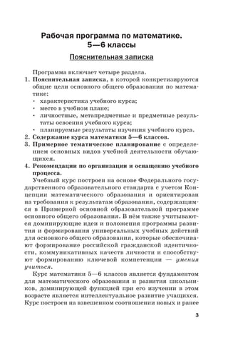 3
Рабочая программа по математике.
5—6 классы
Пояснительная записка
Программа включает четыре раздела.
1. Пояснительная записка, в которой конкретизируются
общие цели основного общего образования по матема-
тике:
• характеристика учебного курса;
• место в учебном плане;
• личностные, метапредметные и предметные резуль-
таты освоения учебного курса;
• планируемые результаты изучения учебного курса.
2. Содержание курса математики 5—6 классов.
3. Примерное тематическое планирование с определе-
нием основных видов учебной деятельности обучаю-
щихся.
4. Рекомендации по организации и оснащению учебного
процесса.
Учебный курс построен на основе Федерального госу-
дарственного образовательного стандарта с учетом Кон-
цепции математического образования и ориентирован
на требования к результатам образования, содержащим-
ся в Примерной основной образовательной программе
основного общего образования. В нём также учитывают-
ся доминирующие идеи и положения программы разви-
тия и формирования универсальных учебных действий
для основного общего образования, которые обеспечива-
ют формирование российской гражданской идентично-
сти, коммуникативных качеств личности и способству-
ют формированию ключевой компетенции — умения
учиться.
Курс математики 5—6 классов является фундаментом
для математического образования и развития школьни-
ков, доминирующей функцией при его изучении в этом
возрасте является интеллектуальное развитие учащихся.
Курс построен на взвешенном соотношении новых и ранее
 