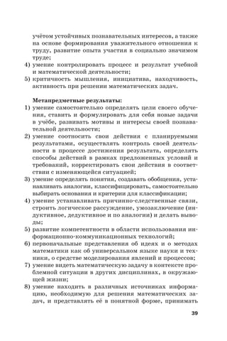 39
учётом устойчивых познавательных интересов, а также
на основе формирования уважительного отношения к
труду, развитие опыта участия в социально значимом
труде;
4) умение контролировать процесс и результат учебной
и математической деятельности;
5) критичность мышления, инициатива, находчивость,
активность при решении математических задач.
Метапредметные результаты:
1) умение самостоятельно определять цели своего обуче-
ния, ставить и формулировать для себя новые задачи
в учёбе, развивать мотивы и интересы своей познава-
тельной деятельности;
2) умение соотносить свои действия с планируемыми
результатами, осуществлять контроль своей деятель-
ности в процессе достижения результата, определять
способы действий в рамках предложенных условий и
требований, корректировать свои действия в соответ-
ствии с изменяющейся ситуацией;
3) умение определять понятия, создавать обобщения, уста-
навливать аналогии, классифицировать, самостоятельно
выбирать основания и критерии для классификации;
4) умение устанавливать причинно-следственные связи,
строить логическое рассуждение, умозаключение (ин-
дуктивное, дедуктивное и по аналогии) и делать выво-
ды;
5) развитие компетентности в области использования ин-
формационно-коммуникационных технологий;
6) первоначальные представления об идеях и о методах
математики как об универсальном языке науки и тех-
ники, о средстве моделирования явлений и процессов;
7) умение видеть математическую задачу в контексте про-
блемной ситуации в других дисциплинах, в окружаю-
щей жизни;
8) умение находить в различных источниках информа-
цию, необходимую для решения математических за-
дач, и представлять её в понятной форме, принимать
 