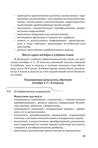 41
• проводить практические расчёты: вычисления с про-
центами, вычисления с числовыми последовательно-
стями, вычисления статистических характеристик,
выполнение приближённых вычислений;
• выполнять тождественные преобразования рацио-
нальных выражений;
• выполнять операции над множествами;
• исследовать функции и строить их графики;
• читать и использовать информацию, представлен-
ную в виде таблицы, диаграммы (столбчатой или
круговой);
• решать простейшие комбинаторные задачи.
Место курса алгебры в учебном плане
В базисном учебном (образовательном) плане на изу-
чение алгебры в 7—9 классах основной школы отведено
3  учебных часа в неделю в течение каждого года обуче-
ния, всего 315 часов. Учебное время может быть увеличе-
но до 4 часов в неделю за счёт вариативной части базисно-
го плана.
Планируемые результаты обучения
алгебре в 7—9 классах
Алгебраические выражения
Выпускник научится:
• оперировать понятиями «тождество», «тождественное
преобразование», решать задачи, содержащие буквен-
ные данные, работать с формулами;
• оперировать понятием «квадратный корень», приме-
нять его в вычислениях;
• выполнять преобразование выражений, содержащих
степени с целыми показателями и квадратные корни;
• выполнять тождественные преобразования рациональ-
ных выражений на основе правил действий над много-
членами и алгебраическими дробями;
• выполнять разложение многочленов на множители.
Алгебраические выражения
 