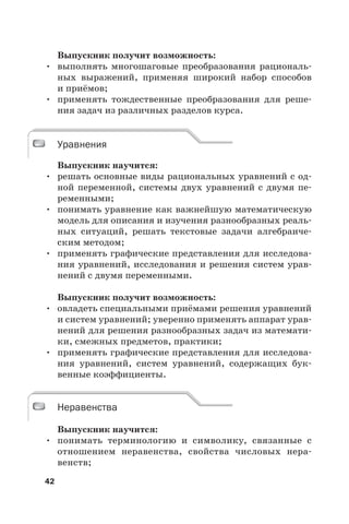 42
Выпускник получит возможность:
• выполнять многошаговые преобразования рациональ-
ных выражений, применяя широкий набор способов
и приёмов;
• применять тождественные преобразования для реше-
ния задач из различных разделов курса.
Уравнения
Выпускник научится:
• решать основные виды рациональных уравнений с од-
ной переменной, системы двух уравнений с двумя пе-
ременными;
• понимать уравнение как важнейшую математическую
модель для описания и изучения разнообразных реаль-
ных ситуаций, решать текстовые задачи алгебраиче-
ским методом;
• применять графические представления для исследова-
ния уравнений, исследования и решения систем урав-
нений с двумя переменными.
Выпускник получит возможность:
• овладеть специальными приёмами решения уравнений
и систем уравнений; уверенно применять аппарат урав-
нений для решения разнообразных задач из математи-
ки, смежных предметов, практики;
• применять графические представления для исследова-
ния уравнений, систем уравнений, содержащих бук-
венные коэффициенты.
Неравенства
Выпускник научится:
• понимать терминологию и символику, связанные с
отношением неравенства, свойства числовых нера-
венств;
Уравнения
Неравенства
 