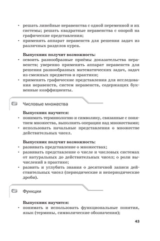 43
• решать линейные неравенства с одной переменной и их
системы; решать квадратные неравенства с опорой на
графические представления;
• применять аппарат неравенств для решения задач из
различных разделов курса.
Выпускник получит возможность:
• освоить разнообразные приёмы доказательства нера-
венств; уверенно применять аппарат неравенств для
решения разнообразных математических задач, задач
из смежных предметов и практики;
• применять графические представления для исследова-
ния неравенств, систем неравенств, содержащих бук-
венные коэффициенты.
Числовые множества
Выпускник научится:
• понимать терминологию и символику, связанные с поня-
тием множества, выполнять операции над множествами;
• использовать начальные представления о множестве
действительных чисел.
Выпускник получит возможность:
• развивать представление о множествах;
• развивать представление о числе и числовых системах
от натуральных до действительных чисел; о роли вы-
числений в практике;
• развить и углубить знания о десятичной записи дей-
ствительных чисел (периодические и непериодические
дроби).
Функции
Выпускник научится:
• понимать и использовать функциональные понятия,
язык (термины, символические обозначения);
Числовые множества
Функции
 