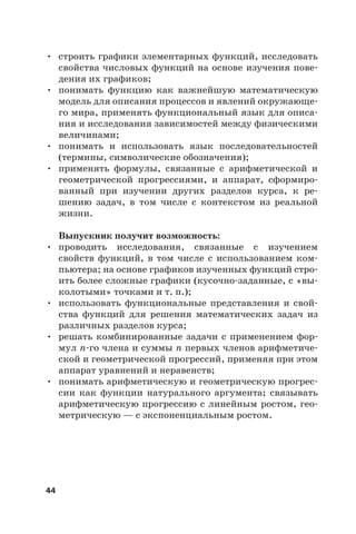 44
• строить графики элементарных функций, исследовать
свойства числовых функций на основе изучения пове-
дения их графиков;
• понимать функцию как важнейшую математическую
модель для описания процессов и явлений окружающе-
го мира, применять функциональный язык для описа-
ния и исследования зависимостей между физическими
величинами;
• понимать и использовать язык последовательностей
(термины, символические обозначения);
• применять формулы, связанные с арифметической и
геометрической прогрессиями, и аппарат, сформиро-
ванный при изучении других разделов курса, к ре-
шению задач, в том числе с контекстом из реальной
жизни.
Выпускник получит возможность:
• проводить исследования, связанные с изучением
свойств функций, в том числе с использованием ком-
пьютера; на основе графиков изученных функций стро-
ить более сложные графики (кусочно-заданные, с «вы-
колотыми» точками и т. п.);
• использовать функциональные представления и свой-
ства функций для решения математических задач из
различных разделов курса;
• решать комбинированные задачи с применением фор-
мул n-го члена и суммы n первых членов арифметиче-
ской и геометрической прогрессий, применяя при этом
аппарат уравнений и неравенств;
• понимать арифметическую и геометрическую прогрес-
сии как функции натурального аргумента; связывать
арифметическую прогрессию с линейным ростом, гео-
метрическую — с экспоненциальным ростом.
 