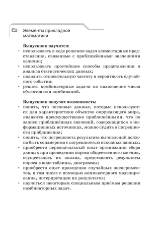 Элементы прикладной
математики
Выпускник научится:
• использовать в ходе решения задач элементарные пред-
ставления, связанные с приближёнными значениями
величин;
• использовать простейшие способы представления и
анализа статистических данных;
• находить относительную частоту и вероятность случай-
ного события;
• решать комбинаторные задачи на нахождение числа
объектов или комбинаций.
Выпускник получит возможность:
• понять, что числовые данные, которые используют-
ся для характеристики объектов окружающего мира,
являются преимущественно приближёнными, что по
записи приближённых значений, содержащихся в ин-
формационных источниках, можно судить о погрешно-
сти приближения;
• понять, что погрешность результата вычислений долж-
на быть соизмерима с погрешностью исходных данных;
• приобрести первоначальный опыт организации сбора
данных при проведении опроса общественного мнения,
осуществлять их анализ, представлять результаты
опроса в виде таблицы, диаграммы;
• приобрести опыт проведения случайных эксперимен-
тов, в том числе с помощью компьютерного моделиро-
вания, интерпретации их результатов;
• научиться некоторым специальным приёмам решения
комбинаторных задач.
Элементы прикладной
математики
 