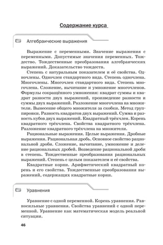 46
Содержание курса
Алгебраические выражения
Выражение с переменными. Значение выражения с
переменными. Допустимые значения переменных. Тож-
дество. Тождественные преобразования алгебраических
выражений. Доказательство тождеств.
Степень с натуральным показателем и её свойства. Од-
ночлены. Одночлен стандартного вида. Степень одночлена.
Многочлены. Многочлен стандартного вида. Степень мно-
гочлена. Сложение, вычитание и умножение многочленов.
Формулы сокращённого умножения: квадрат суммы и ква-
драт разности двух выражений, произведение разности и
суммы двух выражений. Разложение многочлена на множи-
тели. Вынесение общего множителя за скобки. Метод груп-
пировки. Разность квадратов двух выражений. Сумма и раз-
ность кубов двух выражений. Квадратный трёхчлен. Корень
квадратного трёхчлена. Свойства квадратного трёхчлена.
Разложение квадратного трёхчлена на множители.
Рациональные выражения. Целые выражения. Дробные
выражения. Рациональная дробь. Основное свойство рацио-
нальной дроби. Сложение, вычитание, умножение и деле-
ние рациональных дробей. Возведение рациональной дроби
в степень. Тождественные преобразования рациональных
выражений. Степень с целым показателем и её свойства.
Квадратные корни. Арифметический квадратный ко-
рень и его свойства. Тождественные преобразования вы-
ражений, содержащих квадратные корни.
Уравнения
Уравнение с одной переменной. Корень уравнения. Рав-
носильные уравнения. Свойства уравнений с одной пере-
менной. Уравнение как математическая модель реальной
ситуации.
Алгебраические выражения
Уравнения
 