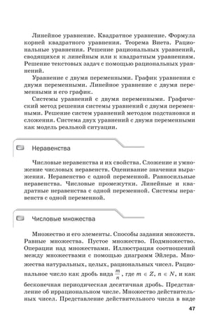 47
Линейное уравнение. Квадратное уравнение. Формула
корней квадратного уравнения. Теорема Виета. Рацио-
нальные уравнения. Решение рациональных уравнений,
сводящихся к линейным или к квадратным уравнениям.
Решение текстовых задач с помощью рациональных урав-
нений.
Уравнение с двумя переменными. График уравнения с
двумя переменными. Линейное уравнение с двумя пере-
менными и его график.
Системы уравнений с двумя переменными. Графиче-
ский метод решения системы уравнений с двумя перемен-
ными. Решение систем уравнений методом подстановки и
сложения. Система двух уравнений с двумя переменными
как модель реальной ситуации.
Неравенства
Числовые неравенства и их свойства. Сложение и умно-
жение числовых неравенств. Оценивание значения выра-
жения. Неравенство с одной переменной. Равносильные
неравенства. Числовые промежутки. Линейные и ква-
дратные неравенства с одной переменной. Системы нера-
венств с одной переменной.
Числовые множества
Множество и его элементы. Способы задания множеств.
Равные множества. Пустое множество. Подмножество.
Операции над множествами. Иллюстрация соотношений
между множествами с помощью диаграмм Эйлера. Мно-
жества натуральных, целых, рациональных чисел. Рацио-
нальное число как дробь вида
m
n
, где m Z, n N, и как
бесконечная периодическая десятичная дробь. Представ-
ление об иррациональном числе. Множество действитель-
ных чисел. Представление действительного числа в виде
Неравенства
Числовые множества
 