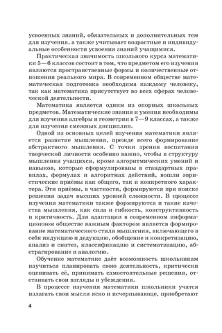 4
усвоенных знаний, обязательных и дополнительных тем
для изучения, а также учитывает возрастные и индивиду-
альные особенности усвоения знаний учащимися.
Практическая значимость школьного курса математи-
ки 5—6 классов состоит в том, что предметом его изучения
являются пространственные формы и количественные от-
ношения реального мира. В современном обществе мате-
матическая подготовка необходима каждому человеку,
так как математика присутствует во всех сферах челове-
ческой деятельности.
Математика является одним из опорных школьных
предметов. Математические знания и умения необходимы
для изучения алгебры и геометрии в 7—9 классах, а также
для изучения смежных дисциплин.
Одной из основных целей изучения математики явля-
ется развитие мышления, прежде всего формирование
абстрактного мышления. С точки зрения воспитания
творческой личности особенно важно, чтобы в структуру
мышления учащихся, кроме алгоритмических умений и
навыков, которые сформулированы в стандартных пра-
вилах, формулах и алгоритмах действий, вошли эври-
стические приёмы как общего, так и конкретного харак-
тера. Эти приёмы, в частности, формируются при поиске
решения задач высших уровней сложности. В процессе
изучения математики также формируются и такие каче-
ства мышления, как сила и гибкость, конструктивность
и критичность. Для адаптации в современном информа-
ционном обществе важным фактором является формиро-
вание математического стиля мышления, включающего в
себя индукцию и дедукцию, обобщение и конкретизацию,
анализ и синтез, классификацию и систематизацию, аб-
страгирование и аналогию.
Обучение математике даёт возможность школьникам
научиться планировать свою деятельность, критически
оценивать её, принимать самостоятельные решения, от-
стаивать свои взгляды и убеждения.
В процессе изучения математики школьники учатся
излагать свои мысли ясно и исчерпывающе, приобретают
 