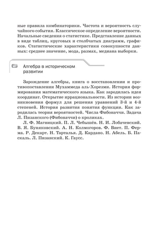 ные правила комбинаторики. Частота и вероятность слу-
чайного события. Классическое определение вероятности.
Начальные сведения о статистике. Представление данных
в виде таблиц, круговых и столбчатых диаграмм, графи-
ков. Статистические характеристики совокупности дан-
ных: среднее значение, мода, размах, медиана выборки.
Алгебра в историческом
развитии
Зарождение алгебры, книга о восстановлении и про-
тивопоставлении Мухаммеда аль-Хорезми. История фор-
мирования математического языка. Как зародилась идея
координат. Открытие иррациональности. Из истории воз-
никновения формул для решения уравнений 3-й и 4-й
степеней. История развития понятия функции. Как за-
родилась теория вероятностей. Числа Фибоначчи. Задача
Л. Пизанского (Фибоначчи) о кроликах.
Л. Ф. Магницкий. П. Л. Чебышёв. Н. И. Лобачевский.
В. Я. Буняковский. А. Н. Колмогоров. Ф. Виет. П. Фер-
ма. Р. Декарт. Н. Тарталья. Д. Кардано. Н. Абель. Б. Па-
скаль. Л. Пизанский. К. Гаусс.
Алгебра в историческом
развитии
 