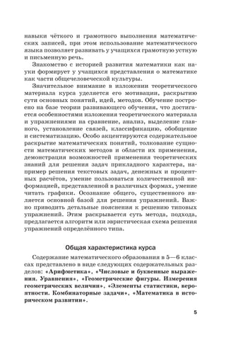 5
навыки чёткого и грамотного выполнения математиче-
ских записей, при этом использование математического
языка позволяет развивать у учащихся грамотную устную
и письменную речь.
Знакомство с историей развития математики как на-
уки формирует у учащихся представления о математике
как части общечеловеческой культуры.
Значительное внимание в изложении теоретического
материала курса уделяется его мотивации, раскрытию
сути основных понятий, идей, методов. Обучение постро-
ено на базе теории развивающего обучения, что достига-
ется особенностями изложения теоретического материала
и упражнениями на сравнение, анализ, выделение глав-
ного, установление связей, классификацию, обобщение
и систематизацию. Особо акцентируются содержательное
раскрытие математических понятий, толкование сущно-
сти математических методов и области их применения,
демонстрация возможностей применения теоретических
знаний для решения задач прикладного характера, на-
пример решения текстовых задач, денежных и процент-
ных расчётов, умение пользоваться количественной ин-
формацией, представленной в различных формах, умение
читать графики. Осознание общего, существенного яв-
ляется основной базой для решения упражнений. Важ-
но приводить детальные пояснения к решению типовых
упражнений. Этим раскрывается суть метода, подхода,
предлагается алгоритм или эвристическая схема решения
упражнений определённого типа.
Общая характеристика курса
Содержание математического образования в 5—6 клас-
сах представлено в виде следующих содержательных раз-
делов: «Арифметика», «Числовые и буквенные выраже-
ния. Уравнения», «Геометрические фигуры. Измерения
геометрических величин», «Элементы статистики, веро-
ятности. Комбинаторные задачи», «Математика в исто-
рическом развитии».
 