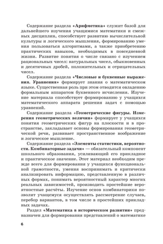 6
Содержание раздела «Арифметика» служит базой для
дальнейшего изучения учащимися математики и смеж-
ных дисциплин, способствует развитию вычислительной
культуры и логического мышления, формированию уме-
ния пользоваться алгоритмами, а также приобретению
практических навыков, необходимых в повседневной
жизни. Развитие понятия о числе связано с изучением
рациональных чисел: натуральных чисел, обыкновенных
и десятичных дробей, положительных и отрицательных
чисел.
Содержание раздела «Числовые и буквенные выраже-
ния. Уравнения» формирует знания о математическом
языке. Существенная роль при этом отводится овладению
формальным аппаратом буквенного исчисления. Изуче-
ние материала способствует формированию у учащихся
математического аппарата решения задач с помощью
уравнений.
Содержание раздела «Геометрические фигуры. Изме-
рения геометрических величин» формирует у учащихся
понятия геометрических фигур на плоскости и в про-
странстве, закладывает основы формирования геометри-
ческой речи, развивает пространственное воображение
и логическое мышление.
Содержание раздела «Элементы статистики, вероятно-
сти. Комбинаторные задачи» — обязательный компонент
школьного образования, усиливающий его прикладное
и практическое значение. Этот материал необходим пре-
жде всего для формирования у учащихся функциональ-
ной грамотности, умения воспринимать и критически
анализировать информацию, представленную в различ-
ных формах, понимать вероятностный характер многих
реальных зависимостей, производить простейшие веро-
ятностные расчёты. Изучение основ комбинаторики по-
зволит учащемуся осуществлять рассмотрение случаев,
перебор вариантов, в том числе в простейших приклад-
ных задачах.
Раздел «Математика в историческом развитии» пред-
назначен для формирования представлений о математике
 