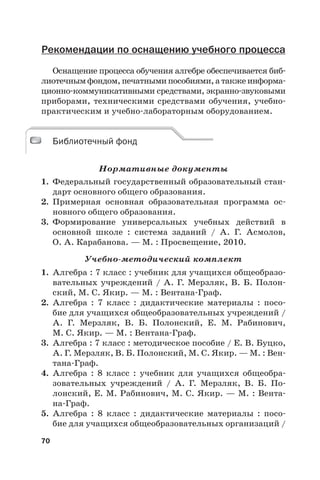 70
Рекомендации по оснащению учебного процесса
Оснащение процесса обучения алгебре обеспечивается биб-
лиотечным фондом, печатными пособиями, а также информа-
ционно-коммуникативными средствами, экранно-звуковыми
приборами, техническими средствами обучения, учебно-
практическим и учебно-лабораторным оборудованием.
Библиотечный фонд
Нормативные документы
1. Федеральный государственный образовательный стан-
дарт основного общего образования.
2. Примерная основная образовательная программа ос-
новного общего образования.
3. Формирование универсальных учебных действий в
основной школе : система заданий / А.  Г. Асмолов,
О. А. Карабанова. — М. : Просвещение, 2010.
Учебно-методический комплект
1. Алгебра : 7 класс : учебник для учащихся общеобразо-
вательных учреждений / А. Г. Мерзляк, В. Б. Полон-
ский, М. С. Якир. — М. : Вентана-Граф.
2. Алгебра : 7 класс : дидактические материалы : посо-
бие для учащихся общеобразовательных учреждений /
А.  Г. Мерзляк, В.  Б. Полонский, Е.  М. Рабинович,
М. С. Якир. — М. : Вентана-Граф.
3. Алгебра : 7 класс : методическое пособие / Е. В. Буцко,
А. Г. Мерзляк, В. Б. Полонский, М. С. Якир. — М. : Вен-
тана-Граф.
4. Алгебра : 8 класс : учебник для учащихся общеобра-
зовательных учреждений / А.  Г.  Мерзляк, В.  Б.  По-
лонский, Е. М. Рабинович, М. С. Якир. — М. : Вента-
на-Граф.
5. Алгебра : 8 класс : дидактические материалы : посо-
бие для учащихся общеобразовательных организаций /
Библиотечный фонд
 