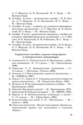 71
А.  Г. Мерзляк, В.  Б. Полонский, М.  С. Якир. — М. :
Вентана-Граф.
6. Алгебра : 8 класс : методическое пособие / Е. В. Буц-
ко, А.  Г. Мерзляк, В.  Б. Полонский, М.  С. Якир. —
М. : Вентана-Граф.
7. Алгебра : 9 класс : учебник для учащихся общеобразо-
вательных организаций / А. Г. Мерзляк, В. Б. Полон-
ский, М. С. Якир. — М. : Вентана-Граф.
8. Алгебра : 9 класс : дидактические материалы : пособие для
учащихся общеобразовательных организаций / А. Г. Мер-
зляк, В. Б. Полонский, Е. М. Рабинович, М. С.  Якир. —
М. : Вентана-Граф.
9. Алгебра : 9 класс : методическое пособие / Е. В. Буцко,
А.  Г.  Мерзляк, В.  Б.  Полонский, М.  С.  Якир. — М.  :
Вентана-Граф.
Справочные пособия, научно-популярная
и историческая литература
1. Агаханов Н. Х., Подлипский О. К. Математика : район-
ные олимпиады : 6—11 классы. — М. : Просвещение,
1990.
2. Гаврилова Т. Д. Занимательная математика : 5—
11 классы. — Волгоград : Учитель, 2008.
3. Левитас Г. Г. Нестандартные задачи по математике. —
М. : ИЛЕКСА, 2007.
4. Перли С. С., Перли Б. С. Страницы русской истории на
уроках математики. — М. : Педагогика-Пресс, 1994.
5. Пичугин Л. Ф. За страницами учебника алгебры. — М. :
Просвещение, 2010.
6. Пойа Дж. Как решать задачу? — М. : Просвещение, 1975.
7. Произволов В. В. Задачи на вырост. — М. : МИРОС, 1995.
8. Фарков А.  В. Математические олимпиады в школе :
5—11 классы. — М. : Айрис-Пресс, 2005.
9. Энциклопедия для детей. Т. 11 : Математика. — М. :
Аванта+, 2003.
10. http:/www.kvant.info/ Научно-популярный физико-ма-
тематический журнал для школьников и студентов
«Квант».
 