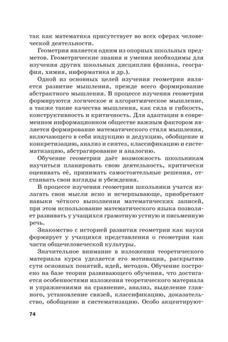 74
так как математика присутствует во всех сферах челове-
ческой деятельности.
Геометрия является одним из опорных школьных пред-
метов. Геометрические знания и умения необходимы для
изучения других школьных дисциплин (физика, геогра-
фия, химия, информатика и др.).
Одной из основных целей изучения геометрии явля-
ется развитие мышления, прежде всего формирование
абстрактного мышления. В процессе изучения геометрии
формируются логическое и алгоритмическое мышление,
а также такие качества мышления, как сила и гибкость,
конструктивность и критичность. Для адаптации в совре-
менном информационном обществе важным фактором яв-
ляется формирование математического стиля мышления,
включающего в себя индукцию и дедукцию, обобщение и
конкретизацию, анализ и синтез, классификацию и систе-
матизацию, абстрагирование и аналогию.
Обучение геометрии даёт возможность школьникам
научиться планировать свою деятельность, критически
оценивать её, принимать самостоятельные решения, от-
стаивать свои взгляды и убеждения.
В процессе изучения геометрии школьники учатся из-
лагать свои мысли ясно и исчерпывающе, приобретают
навыки чёткого выполнения математических записей,
при этом использование математического языка позволя-
ет развивать у учащихся грамотную устную и письменную
речь.
Знакомство с историей развития геометрии как науки
формирует у учащихся представления о геометрии как
части общечеловеческой культуры.
Значительное внимание в изложении теоретического
материала курса уделяется его мотивации, раскрытию
сути основных понятий, идей, методов. Обучение постро-
ено на базе теории развивающего обучения, что достига-
ется особенностями изложения теоретического материала
и упражнениями на сравнение, анализ, выделение глав-
ного, установление связей, классификацию, доказатель-
ство, обобщение и систематизацию. Особо акцентируют-
 