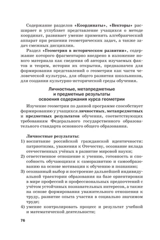 76
Содержание разделов «Координаты», «Векторы» рас-
ширяет и углубляет представление учащихся о методе
координат, развивает умение применять алгебраический
аппарат при решении геометрических задач, а также за-
дач смежных дисциплин.
Раздел «Геометрия в историческом развитии», содер-
жание которого фрагментарно внедрено в изложение но-
вого материала как сведения об авторах изучаемых фак-
тов и теорем, истории их открытия, предназначен для
формирования представлений о геометрии как части че-
ловеческой культуры, для общего развития школьников,
для создания культурно-исторической среды обучения.
Личностные, метапредметные
и предметные результаты
освоения содержания курса геометрии
Изучение геометрии по данной программе способствует
формированию у учащихся личностных, метапредметных
и предметных результатов обучения, соответствующих
требованиям Федерального государственного образова-
тельного стандарта основного общего образования.
Личностные результаты:
1) воспитание российской гражданской идентичности:
патриотизма, уважения к Отечеству, осознание вклада
отечественных учёных в развитие мировой науки;
2) ответственное отношение к учению, готовность и спо-
собность обучающихся к саморазвитию и самообразо-
ванию на основе мотивации к обучению и познанию;
3) осознанный выбор и построение дальнейшей индивиду-
альной траектории образования на базе ориентировки
в мире профессий и профессиональных предпочтений с
учётом устойчивых познавательных интересов, а также
на основе формирования уважительного отношения к
труду, развитие опыта участия в социально значимом
труде;
4) умение контролировать процесс и результат учебной
и математической деятельности;
 