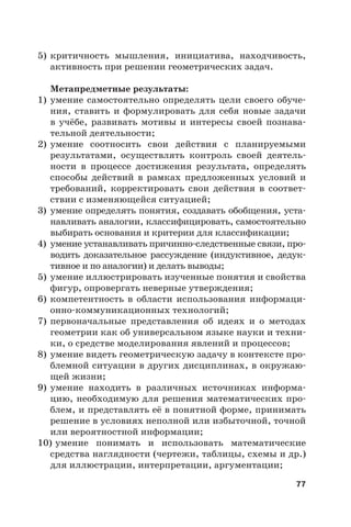 77
5) критичность мышления, инициатива, находчивость,
активность при решении геометрических задач.
Метапредметные результаты:
1) умение самостоятельно определять цели своего обуче-
ния, ставить и формулировать для себя новые задачи
в учёбе, развивать мотивы и интересы своей познава-
тельной деятельности;
2) умение соотносить свои действия с планируемыми
результатами, осуществлять контроль своей деятель-
ности в процессе достижения результата, определять
способы действий в рамках предложенных условий и
требований, корректировать свои действия в соответ-
ствии с изменяющейся ситуацией;
3) умение определять понятия, создавать обобщения, уста-
навливать аналогии, классифицировать, самостоятельно
выбирать основания и критерии для классификации;
4) умение устанавливать причинно-следственные связи, про-
водить доказательное рассуждение (индуктивное, дедук-
тивное и по аналогии) и делать выводы;
5) умение иллюстрировать изученные понятия и свойства
фигур, опровергать неверные утверждения;
6) компетентность в области использования информаци-
онно-коммуникационных технологий;
7) первоначальные представления об идеях и о методах
геометрии как об универсальном языке науки и техни-
ки, о средстве моделирования явлений и процессов;
8) умение видеть геометрическую задачу в контексте про-
блемной ситуации в других дисциплинах, в окружаю-
щей жизни;
9) умение находить в различных источниках информа-
цию, необходимую для решения математических про-
блем, и представлять её в понятной форме, принимать
решение в условиях неполной или избыточной, точной
или вероятностной информации;
10) умение понимать и использовать математические
средства наглядности (чертежи, таблицы, схемы и др.)
для иллюстрации, интерпретации, аргументации;
 