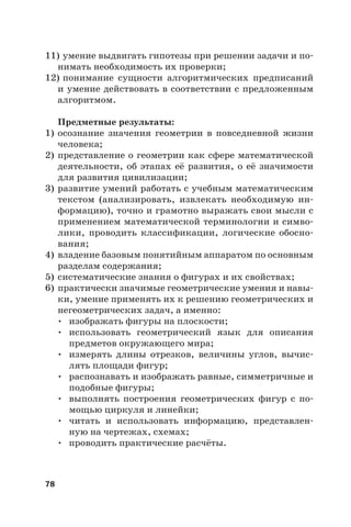 78
11) умение выдвигать гипотезы при решении задачи и по-
нимать необходимость их проверки;
12) понимание сущности алгоритмических предписаний
и умение действовать в соответствии с предложенным
алгоритмом.
Предметные результаты:
1) осознание значения геометрии в повседневной жизни
человека;
2) представление о геометрии как сфере математической
деятельности, об этапах её развития, о её значимости
для развития цивилизации;
3) развитие умений работать с учебным математическим
текстом (анализировать, извлекать необходимую ин-
формацию), точно и грамотно выражать свои мысли с
применением математической терминологии и симво-
лики, проводить классификации, логические обосно-
вания;
4) владение базовым понятийным аппаратом по основным
разделам содержания;
5) систематические знания о фигурах и их свойствах;
6) практически значимые геометрические умения и навы-
ки, умение применять их к решению геометрических и
негеометрических задач, а именно:
• изображать фигуры на плоскости;
• использовать геометрический язык для описания
предметов окружающего мира;
• измерять длины отрезков, величины углов, вычис-
лять площади фигур;
• распознавать и изображать равные, симметричные и
подобные фигуры;
• выполнять построения геометрических фигур с по-
мощью циркуля и линейки;
• читать и использовать информацию, представлен-
ную на чертежах, схемах;
• проводить практические расчёты.
 