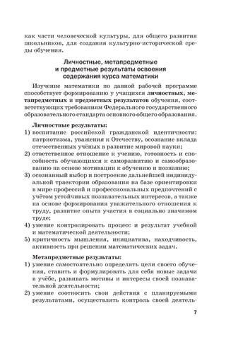 7
как части человеческой культуры, для общего развития
школьников, для создания культурно-исторической сре-
ды обучения.
Личностные, метапредметные
и предметные результаты освоения
содержания курса математики
Изучение математики по данной рабочей программе
способствует формированию у учащихся личностных, ме-
тапредметных и предметных результатов обучения, соот-
ветствующих требованиям Федерального государственного
образовательного стандарта основного общего образования.
Личностные результаты:
1) воспитание российской гражданской идентичности:
патриотизма, уважения к Отечеству, осознание вклада
отечественных учёных в развитие мировой науки;
2) ответственное отношение к учению, готовность и спо-
собность обучающихся к саморазвитию и самообразо-
ванию на основе мотивации к обучению и познанию;
3) осознанный выбор и построение дальнейшей индивиду-
альной траектории образования на базе ориентировки
в мире профессий и профессиональных предпочтений с
учётом устойчивых познавательных интересов, а также
на основе формирования уважительного отношения к
труду, развитие опыта участия в социально значимом
труде;
4) умение контролировать процесс и результат учебной
и математической деятельности;
5) критичность мышления, инициатива, находчивость,
активность при решении математических задач.
Метапредметные результаты:
1) умение самостоятельно определять цели своего обуче-
ния, ставить и формулировать для себя новые задачи
в учёбе, развивать мотивы и интересы своей познава-
тельной деятельности;
2) умение соотносить свои действия с планируемыми
результатами, осуществлять контроль своей деятель-
 