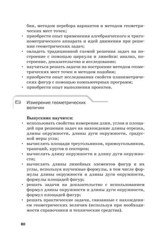 80
бия, методом перебора вариантов и методом геометри-
ческих мест точек;
• приобрести опыт применения алгебраического и триго-
нометрического аппарата и идей движения при реше-
нии геометрических задач;
• овладеть традиционной схемой решения задач на по-
строение с помощью циркуля и линейки: анализ, по-
строение, доказательство и исследование;
• научиться решать задачи на построение методом геоме-
трических мест точек и методом подобия;
• приобрести опыт исследования свойств планиметриче-
ских фигур с помощью компьютерных программ;
• приобрести опыт выполнения проектов.
Измерение геометрических
величин
Выпускник научится:
• использовать свойства измерения длин, углов и площа-
дей при решении задач на нахождение длины отрезка,
длины окружности, длины дуги окружности, градус-
ной меры угла;
• вычислять площади треугольников, прямоугольников,
трапеций, кругов и секторов;
• вычислять длину окружности и длину дуги окружно-
сти;
• вычислять длины линейных элементов фигур и их
углы, используя изученные формулы, в том числе фор-
мулы длины окружности и длины дуги окружности,
формулы площадей фигур;
• решать задачи на доказательство с использованием
формул длины окружности и длины дуги окружности,
формул площадей фигур;
• решать практические задачи, связанные с нахождени-
ем геометрических величин (используя при необходи-
мости справочники и технические средства).
Измерение геометрических
величин
 