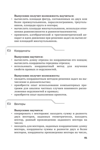 81
Выпускник получит возможность научиться:
• вычислять площади фигур, составленных из двух или
более прямоугольников, параллелограммов, треуголь-
ников, площади круга и сектора;
• вычислять площади многоугольников, используя отно-
шения равновеликости и равносоставленности;
• применять алгебраический и тригонометрический ап-
парат и идеи движения при решении задач на вычисле-
ние площадей многоугольников.
Координаты
Выпускник научится:
• вычислять длину отрезка по координатам его концов;
вычислять координаты середины отрезка;
• использовать координатный метод для изучения
свойств прямых и окружностей.
Выпускник получит возможность:
• овладеть координатным методом решения задач на вы-
числение и доказательство;
• приобрести опыт использования компьютерных про-
грамм для анализа частных случаев взаимного распо-
ложения окружностей и прямых;
• приобрести опыт выполнения проектов.
Векторы
Выпускник научится:
• оперировать с векторами: находить сумму и разность
двух векторов, заданных геометрически, находить
вектор, равный произведению заданного вектора на
число;
• находить для векторов, заданных координатами: длину
вектора, координаты суммы и разности двух и более
векторов, координаты произведения вектора на число,
Координаты
Векторы
 