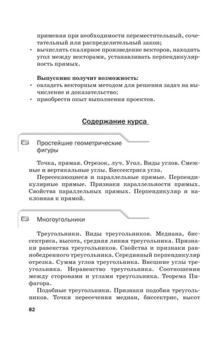 82
применяя при необходимости переместительный, соче-
тательный или распределительный закон;
• вычислять скалярное произведение векторов, находить
угол между векторами, устанавливать перпендикуляр-
ность прямых.
Выпускник получит возможность:
• овладеть векторным методом для решения задач на вы-
числение и доказательство;
• приобрести опыт выполнения проектов.
Содержание курса
Простейшие геометрические
фигуры
Точка, прямая. Отрезок, луч. Угол. Виды углов. Смеж-
ные и вертикальные углы. Биссектриса угла.
Пересекающиеся и параллельные прямые. Перпенди-
кулярные прямые. Признаки параллельности прямых.
Свойства параллельных прямых. Перпендикуляр и на-
клонная к прямой.
Многоугольники
Треугольники. Виды треугольников. Медиана, бис-
сектриса, высота, средняя линия треугольника. Призна-
ки равенства треугольников. Свойства и признаки рав-
нобедренного треугольника. Серединный перпендикуляр
отрезка. Сумма углов треугольника. Внешние углы тре-
угольника. Неравенство треугольника. Соотношения
между сторонами и углами треугольника. Теорема Пи-
фагора.
Подобные треугольники. Признаки подобия треуголь-
ников. Точки пересечения медиан, биссектрис, высот
Простейшие геометрические
фигуры
Многоугольники
 