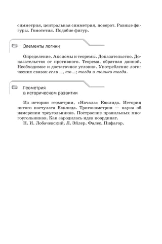 симметрия, центральная симметрия, поворот. Равные фи-
гуры. Гомотетия. Подобие фигур.
Элементы логики
Определение. Аксиомы и теоремы. Доказательство. До-
казательство от противного. Теорема, обратная данной.
Необходимое и достаточное условия. Употребление логи-
ческих связок если …, то …; тогда и только тогда.
Геометрия
в историческом развитии
Из истории геометрии, «Начала» Евклида. История
пятого постулата Евклида. Тригонометрия — наука об
измерении треугольников. Построение правильных мно-
гоугольников. Как зародилась идея координат.
Н. И. Лобачевский. Л. Эйлер. Фалес. Пифагор.
Элементы логики
Геометрия
в историческом развитии
 
