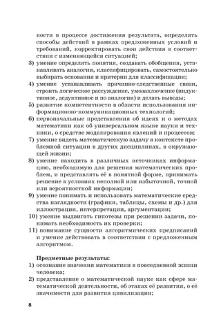 8
ности в процессе достижения результата, определять
способы действий в рамках предложенных условий и
требований, корректировать свои действия в соответ-
ствии с изменяющейся ситуацией;
3) умение определять понятия, создавать обобщения, уста-
навливать аналогии, классифицировать, самостоятельно
выбирать основания и критерии для классификации;
4) умение устанавливать причинно-следственные связи,
строить логическое рассуждение, умозаключение (индук-
тивное, дедуктивное и по аналогии) и делать выводы;
5) развитие компетентности в области использования ин-
формационно-коммуникационных технологий;
6) первоначальные представления об идеях и о методах
математики как об универсальном языке науки и тех-
ники, о средстве моделирования явлений и процессов;
7) умение видеть математическую задачу в контексте про-
блемной ситуации в других дисциплинах, в окружаю-
щей жизни;
8) умение находить в различных источниках информа-
цию, необходимую для решения математических про-
блем, и представлять её в понятной форме, принимать
решение в условиях неполной или избыточной, точной
или вероятностной информации;
9) умение понимать и использовать математические сред-
ства наглядности (графики, таблицы, схемы и др.) для
иллюстрации, интерпретации, аргументации;
10) умение выдвигать гипотезы при решении задачи, по-
нимать необходимость их проверки;
11) понимание сущности алгоритмических предписаний
и умение действовать в соответствии с предложенным
алгоритмом.
Предметные результаты:
1) осознание значения математики в повседневной жизни
человека;
2) представление о математической науке как сфере ма-
тематической деятельности, об этапах её развития, о её
значимости для развития цивилизации;
 